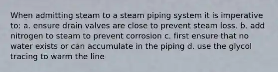 When admitting steam to a steam piping system it is imperative to: a. ensure drain valves are close to prevent steam loss. b. add nitrogen to steam to prevent corrosion c. first ensure that no water exists or can accumulate in the piping d. use the glycol tracing to warm the line