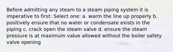 Before admitting any steam to a steam piping system it is imperative to first: Select one: a. warm the line up properly b. positively ensure that no water or condensate exists in the piping c. crack open the steam valve d. ensure the steam pressure is at maximum value allowed without the boiler safety valve opening