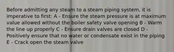 Before admitting any steam to a steam piping system, it is imperative to first: A - Ensure the steam pressure is at maximum value allowed without the boiler safety valve opening B - Warm the line up properly C - Ensure drain valves are closed D - Positively ensure that no water or condensate exist in the piping E - Crack open the steam valve