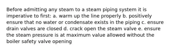 Before admitting any steam to a steam piping system it is imperative to first: a. warm up the line properly b. positively ensure that no water or condensate exists in the piping c. ensure drain valves are closed d. crack open the steam valve e. ensure the steam pressure is at maximum value allowed without the boiler safety valve opening