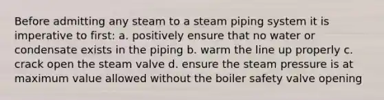 Before admitting any steam to a steam piping system it is imperative to first: a. positively ensure that no water or condensate exists in the piping b. warm the line up properly c. crack open the steam valve d. ensure the steam pressure is at maximum value allowed without the boiler safety valve opening