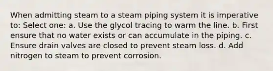 When admitting steam to a steam piping system it is imperative to: Select one: a. Use the glycol tracing to warm the line. b. First ensure that no water exists or can accumulate in the piping. c. Ensure drain valves are closed to prevent steam loss. d. Add nitrogen to steam to prevent corrosion.