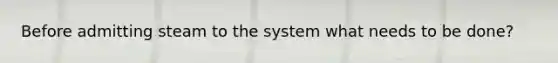 Before admitting steam to the system what needs to be done?