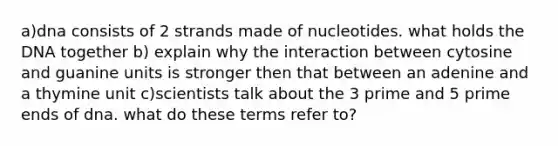 a)dna consists of 2 strands made of nucleotides. what holds the DNA together b) explain why the interaction between cytosine and guanine units is stronger then that between an adenine and a thymine unit c)scientists talk about the 3 prime and 5 prime ends of dna. what do these terms refer to?