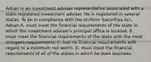 Adnan is an investment adviser representative associated with a state-registered investment adviser. He is registered in several states. To be in compliance with the Uniform Securities Act, Adnan A. must meet the financial requirements of the state in which the investment adviser's principal office is located. B. must meet the financial requirements of the state with the most stringent requirements. C. has no financial requirements with regard to a minimum net worth. D. must meet the financial requirements of all of the states in which he does business.