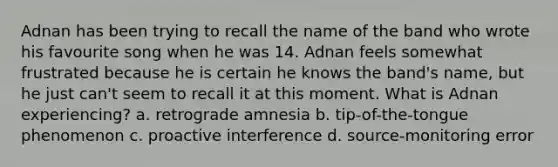 Adnan has been trying to recall the name of the band who wrote his favourite song when he was 14. Adnan feels somewhat frustrated because he is certain he knows the band's name, but he just can't seem to recall it at this moment. What is Adnan experiencing? a. retrograde amnesia b. tip-of-the-tongue phenomenon c. proactive interference d. source-monitoring error