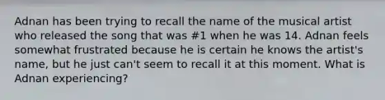 Adnan has been trying to recall the name of the musical artist who released the song that was #1 when he was 14. Adnan feels somewhat frustrated because he is certain he knows the artist's name, but he just can't seem to recall it at this moment. What is Adnan experiencing?