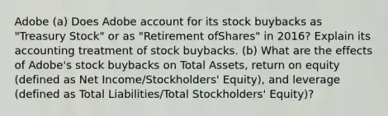 Adobe (a) Does Adobe account for its stock buybacks as "Treasury Stock" or as "Retirement ofShares" in 2016? Explain its accounting treatment of stock buybacks. (b) What are the effects of Adobe's stock buybacks on Total Assets, return on equity (defined as Net Income/Stockholders' Equity), and leverage (defined as Total Liabilities/Total Stockholders' Equity)?