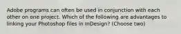 Adobe programs can often be used in conjunction with each other on one project. Which of the following are advantages to linking your Photoshop files in InDesign? (Choose two)