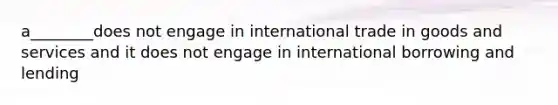 a________does not engage in international trade in goods and services and it does not engage in international borrowing and lending