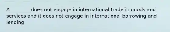 A_________does not engage in international trade in goods and services and it does not engage in international borrowing and lending