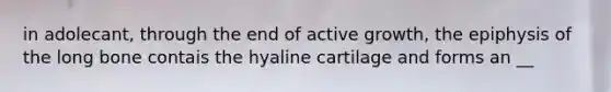 in adolecant, through the end of active growth, the epiphysis of the long bone contais the hyaline cartilage and forms an __