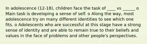 In adolescence (12-18), children face the task of ____ vs ______ o Main task is developing a sense of self. o Along the way, most adolescence try on many different identities to see which one fits. o Adolescents who are successful at this stage have a strong sense of identity and are able to remain true to their beliefs and values in the face of problems and other people's perspectives.