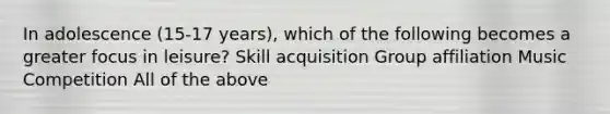 In adolescence (15-17 years), which of the following becomes a greater focus in leisure? Skill acquisition Group affiliation Music Competition All of the above