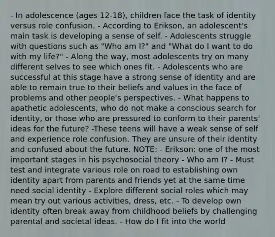 - In adolescence (ages 12-18), children face the task of identity versus role confusion. - According to Erikson, an adolescent's main task is developing a sense of self. - Adolescents struggle with questions such as "Who am I?" and "What do I want to do with my life?" - Along the way, most adolescents try on many different selves to see which ones fit. - Adolescents who are successful at this stage have a strong sense of identity and are able to remain true to their beliefs and values in the face of problems and other people's perspectives. - What happens to apathetic adolescents, who do not make a conscious search for identity, or those who are pressured to conform to their parents' ideas for the future? -These teens will have a weak sense of self and experience role confusion. They are unsure of their identity and confused about the future. NOTE: - Erikson: one of the most important stages in his psychosocial theory - Who am I? - Must test and integrate various role on road to establishing own identity apart from parents and friends yet at the same time need social identity - Explore different social roles which may mean try out various activities, dress, etc. - To develop own identity often break away from childhood beliefs by challenging parental and societal ideas. - How do I fit into the world