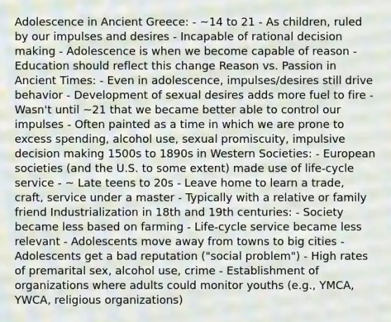 Adolescence in Ancient Greece: - ~14 to 21 - As children, ruled by our impulses and desires - Incapable of rational decision making - Adolescence is when we become capable of reason - Education should reflect this change Reason vs. Passion in Ancient Times: - Even in adolescence, impulses/desires still drive behavior - Development of sexual desires adds more fuel to fire - Wasn't until ~21 that we became better able to control our impulses - Often painted as a time in which we are prone to excess spending, alcohol use, sexual promiscuity, impulsive decision making 1500s to 1890s in Western Societies: - European societies (and the U.S. to some extent) made use of life-cycle service - ~ Late teens to 20s - Leave home to learn a trade, craft, service under a master - Typically with a relative or family friend Industrialization in 18th and 19th centuries: - Society became less based on farming - Life-cycle service became less relevant - Adolescents move away from towns to big cities - Adolescents get a bad reputation ("social problem") - High rates of premarital sex, alcohol use, crime - Establishment of organizations where adults could monitor youths (e.g., YMCA, YWCA, religious organizations)