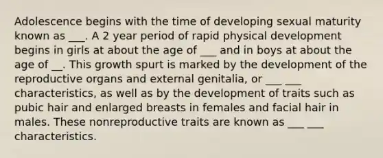 Adolescence begins with the time of developing sexual maturity known as ___. A 2 year period of rapid physical development begins in girls at about the age of ___ and in boys at about the age of __. This growth spurt is marked by the development of the reproductive organs and external genitalia, or ___ ___ characteristics, as well as by the development of traits such as pubic hair and enlarged breasts in females and facial hair in males. These nonreproductive traits are known as ___ ___ characteristics.