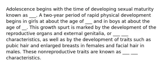 Adolescence begins with the time of developing sexual maturity known as ___. A two-year period of rapid physical development begins in girls at about the age of ___ and in boys at about the age of __. This growth spurt is marked by the development of the reproductive organs and external genitalia, or ___ ___ characteristics, as well as by the development of traits such as pubic hair and enlarged breasts in females and facial hair in males. These nonreproductive traits are known as ___ ___ characteristics.