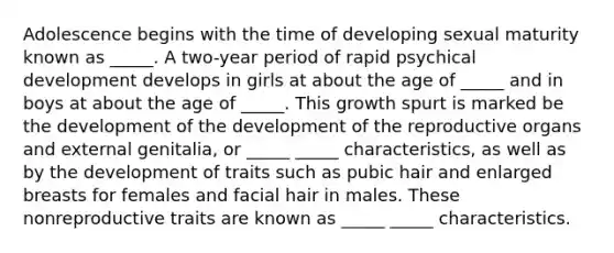 Adolescence begins with the time of developing sexual maturity known as _____. A two-year period of rapid psychical development develops in girls at about the age of _____ and in boys at about the age of _____. This growth spurt is marked be the development of the development of the reproductive organs and external genitalia, or _____ _____ characteristics, as well as by the development of traits such as pubic hair and enlarged breasts for females and facial hair in males. These nonreproductive traits are known as _____ _____ characteristics.