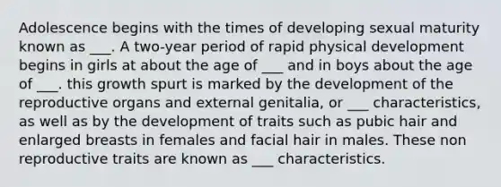 Adolescence begins with the times of developing sexual maturity known as ___. A two-year period of rapid physical development begins in girls at about the age of ___ and in boys about the age of ___. this growth spurt is marked by the development of the reproductive organs and external genitalia, or ___ characteristics, as well as by the development of traits such as pubic hair and enlarged breasts in females and facial hair in males. These non reproductive traits are known as ___ characteristics.