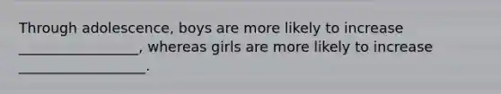 Through adolescence, boys are more likely to increase _________________, whereas girls are more likely to increase __________________.