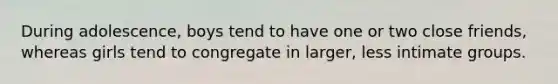 During adolescence, boys tend to have one or two close friends, whereas girls tend to congregate in larger, less intimate groups.
