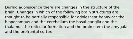 During adolescence there are changes in the structure of the brain. Changes in which of the following brain structures are thought to be partially responsible for adolescent behavior? the hippocampus and the cerebellum the basal ganglia and the thalamus the reticular formation and the brain stem the amygala and the prefrontal cortex