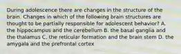 During adolescence there are changes in the structure of the brain. Changes in which of the following brain structures are thought to be partially responsible for adolescent behavior? A. the hippocampus and the cerebellum B. the basal ganglia and the thalamus C. the reticular formation and the brain stem D. the amygala and the prefrontal cortex