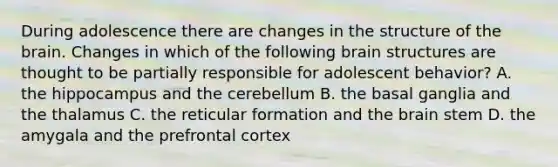 During adolescence there are changes in the structure of <a href='https://www.questionai.com/knowledge/kLMtJeqKp6-the-brain' class='anchor-knowledge'>the brain</a>. Changes in which of the following <a href='https://www.questionai.com/knowledge/ktoMcX4mpZ-brain-structure' class='anchor-knowledge'>brain structure</a>s are thought to be partially responsible for adolescent behavior? A. the hippocampus and the cerebellum B. the basal ganglia and the thalamus C. the reticular formation and the brain stem D. the amygala and the prefrontal cortex