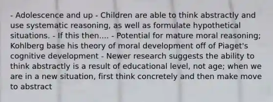 - Adolescence and up - Children are able to think abstractly and use systematic reasoning, as well as formulate hypothetical situations. - If this then.... - Potential for mature moral reasoning; Kohlberg base his theory of moral development off of Piaget's cognitive development - Newer research suggests the ability to think abstractly is a result of educational level, not age; when we are in a new situation, first think concretely and then make move to abstract