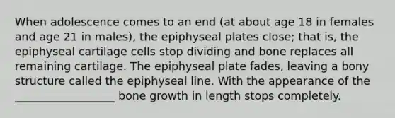 When adolescence comes to an end (at about age 18 in females and age 21 in males), the epiphyseal plates close; that is, the epiphyseal cartilage cells stop dividing and bone replaces all remaining cartilage. The epiphyseal plate fades, leaving a bony structure called the epiphyseal line. With the appearance of the __________________ bone growth in length stops completely.