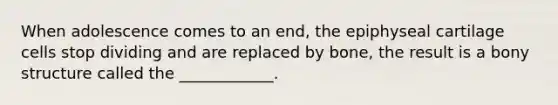 When adolescence comes to an end, the epiphyseal cartilage cells stop dividing and are replaced by bone, the result is a bony structure called the ____________.
