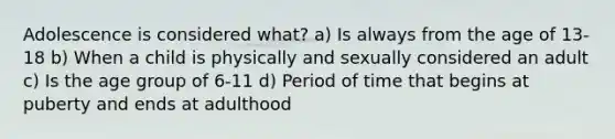 Adolescence is considered what? a) Is always from the age of 13-18 b) When a child is physically and sexually considered an adult c) Is the age group of 6-11 d) Period of time that begins at puberty and ends at adulthood