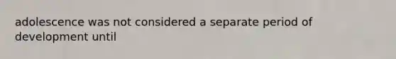adolescence was not considered a separate period of development until