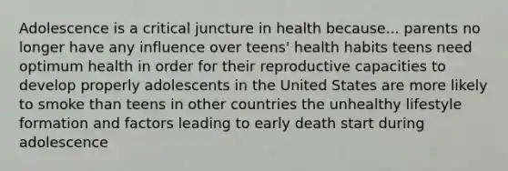 Adolescence is a critical juncture in health because... parents no longer have any influence over teens' health habits teens need optimum health in order for their reproductive capacities to develop properly adolescents in the United States are more likely to smoke than teens in other countries the unhealthy lifestyle formation and factors leading to early death start during adolescence