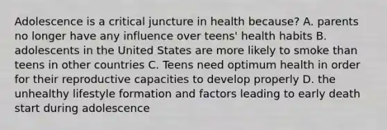 Adolescence is a critical juncture in health because? A. parents no longer have any influence over teens' health habits B. adolescents in the United States are more likely to smoke than teens in other countries C. Teens need optimum health in order for their reproductive capacities to develop properly D. the unhealthy lifestyle formation and factors leading to early death start during adolescence