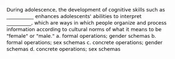 During adolescence, the development of cognitive skills such as ___________ enhances adolescents' abilities to interpret __________, which are ways in which people organize and process information according to cultural norms of what it means to be "female" or "male." a. formal operations; gender schemas b. formal operations; sex schemas c. concrete operations; gender schemas d. concrete operations; sex schemas