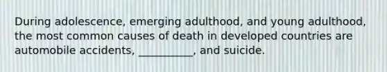 During adolescence, emerging adulthood, and young adulthood, the most common causes of death in developed countries are automobile accidents, __________, and suicide.