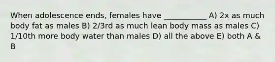 When adolescence ends, females have ___________ A) 2x as much body fat as males B) 2/3rd as much lean body mass as males C) 1/10th more body water than males D) all the above E) both A & B