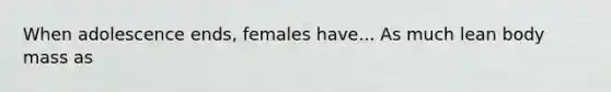 When adolescence ends, females have... As much lean body mass as