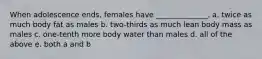 When adolescence ends, females have ______________. a. twice as much body fat as males b. two-thirds as much lean body mass as males c. one-tenth more body water than males d. all of the above e. both a and b