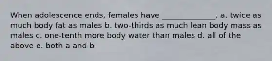 When adolescence ends, females have ______________. a. twice as much body fat as males b. two-thirds as much lean body mass as males c. one-tenth more body water than males d. all of the above e. both a and b