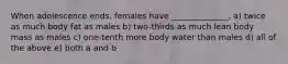 When adolescence ends, females have ______________. a) twice as much body fat as males b) two-thirds as much lean body mass as males c) one-tenth more body water than males d) all of the above e) both a and b