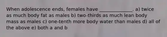 When adolescence ends, females have ______________. a) twice as much body fat as males b) two-thirds as much lean body mass as males c) one-tenth more body water than males d) all of the above e) both a and b