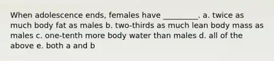 When adolescence ends, females have _________. a. twice as much body fat as males b. two-thirds as much lean body mass as males c. one-tenth more body water than males d. all of the above e. both a and b