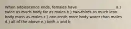 When adolescence ends, females have ____________________ a.) twice as much body fat as males b.) two-thirds as much lean body mass as males c.) one-tenth more body water than males d.) all of the above e.) both a and b