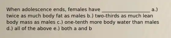 When adolescence ends, females have ____________________ a.) twice as much body fat as males b.) two-thirds as much lean body mass as males c.) one-tenth more body water than males d.) all of the above e.) both a and b