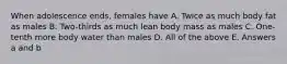 When adolescence ends, females have A. Twice as much body fat as males B. Two-thirds as much lean body mass as males C. One-tenth more body water than males D. All of the above E. Answers a and b