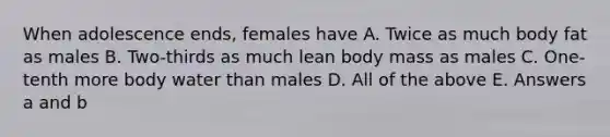 When adolescence ends, females have A. Twice as much body fat as males B. Two-thirds as much lean body mass as males C. One-tenth more body water than males D. All of the above E. Answers a and b