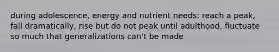 during adolescence, energy and nutrient needs: reach a peak, fall dramatically, rise but do not peak until adulthood, fluctuate so much that generalizations can't be made